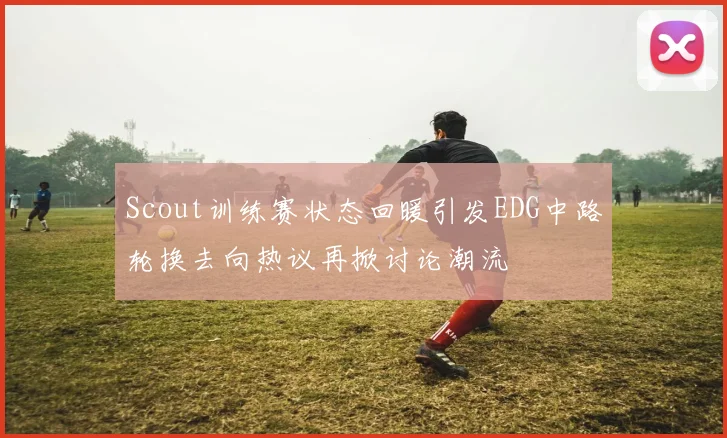 Scout训练赛状态回暖引发EDG中路轮换去向热议再掀讨论潮流