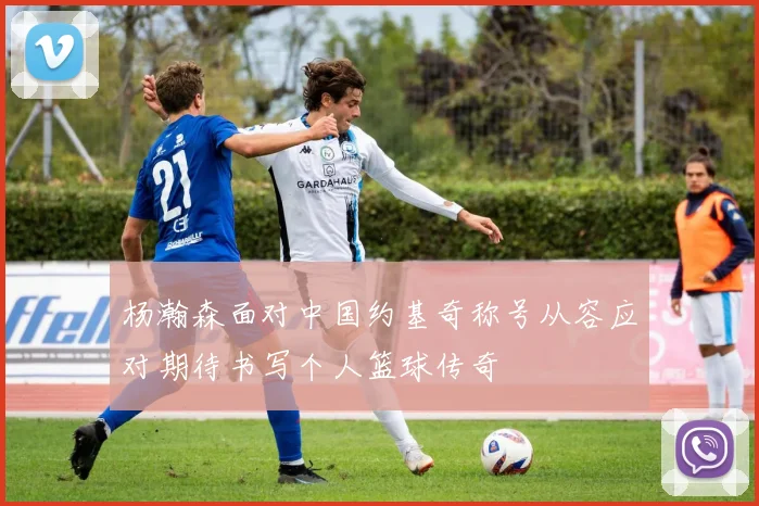 杨瀚森面对中国约基奇称号从容应对期待书写个人篮球传奇