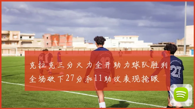 克拉克三分火力全开助力球队胜利全场砍下27分和11助攻表现抢眼