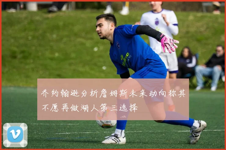 乔约翰逊分析詹姆斯未来动向称其不愿再做湖人第三选择