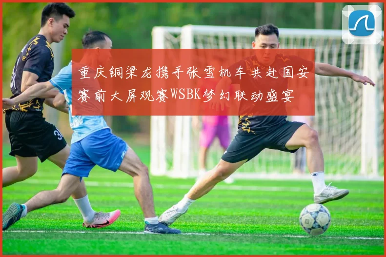 重庆铜梁龙携手张雪机车共赴国安赛前大屏观赛WSBK梦幻联动盛宴