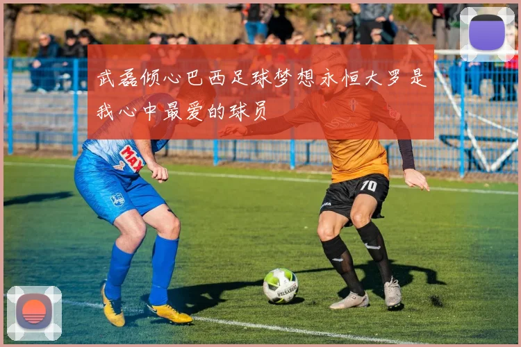 武磊倾心巴西足球梦想永恒大罗是我心中最爱的球员