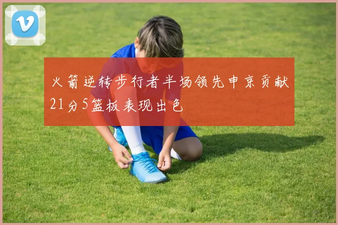 火箭逆转步行者半场领先申京贡献21分5篮板表现出色