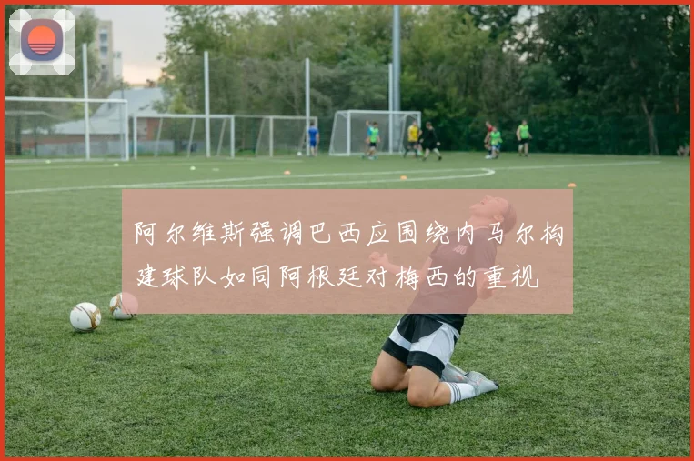 阿尔维斯强调巴西应围绕内马尔构建球队如同阿根廷对梅西的重视