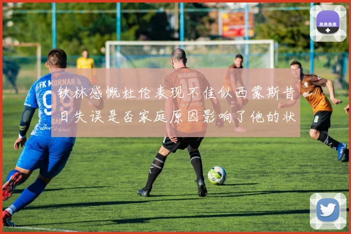 铁林感慨杜伦表现不佳似西蒙斯昔日失误是否家庭原因影响了他的状态