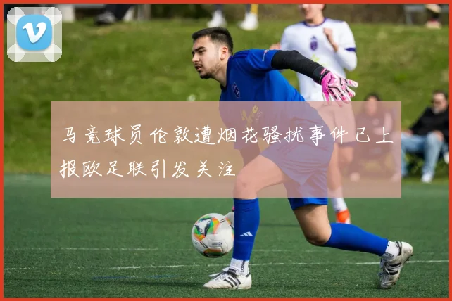 马竞球员伦敦遭烟花骚扰事件已上报欧足联引发关注