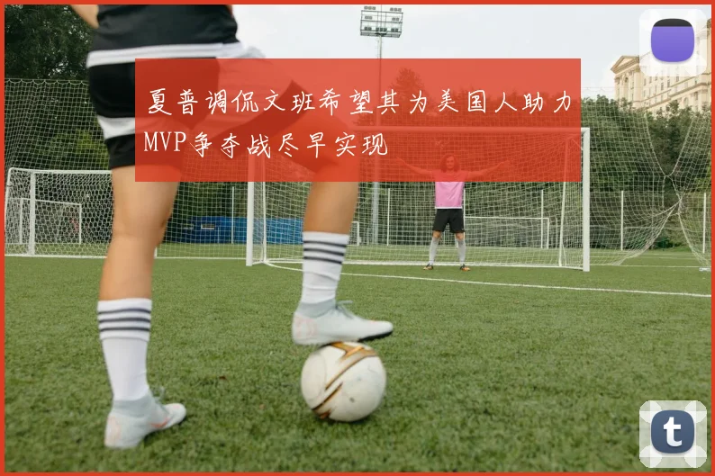 夏普调侃文班希望其为美国人助力MVP争夺战尽早实现