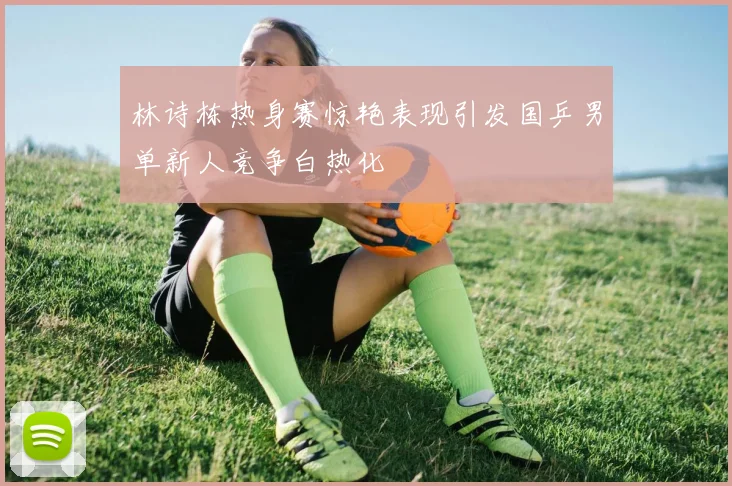 林诗栋热身赛惊艳表现引发国乒男单新人竞争白热化