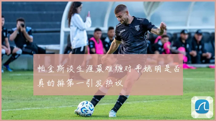 帕金斯谈生涯最难缠对手姚明是否真的排第一引发热议