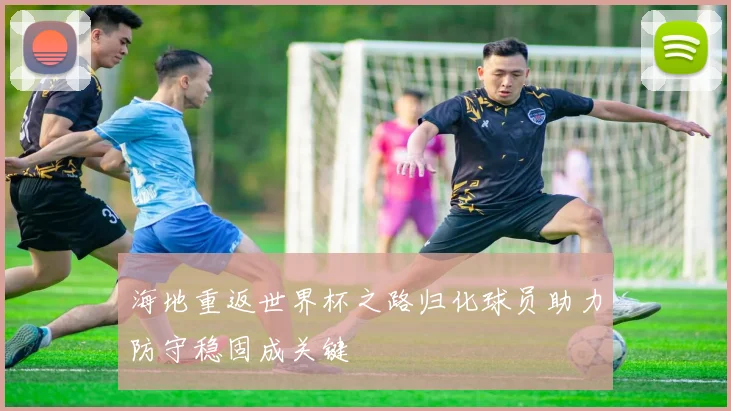 海地重返世界杯之路归化球员助力防守稳固成关键