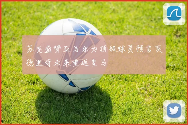 苏克盛赞亚马尔为顶级球员预言莫德里奇未来重返皇马
