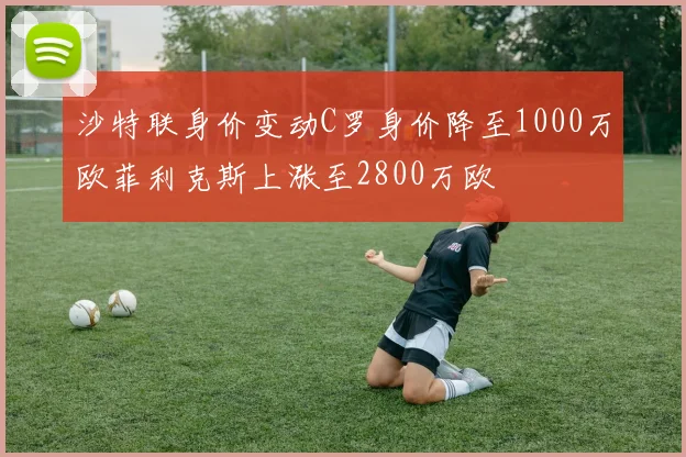 沙特联身价变动C罗身价降至1000万欧菲利克斯上涨至2800万欧