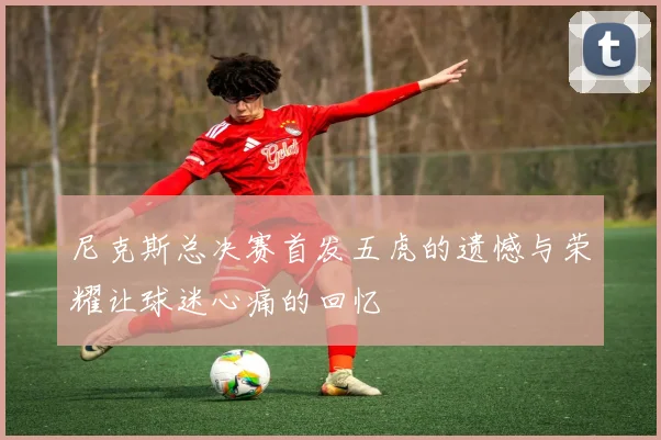 尼克斯总决赛首发五虎的遗憾与荣耀让球迷心痛的回忆