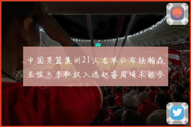 中国男篮集训21人名单公布杨瀚森王俊杰李弘权入选赵睿周琦未能参加