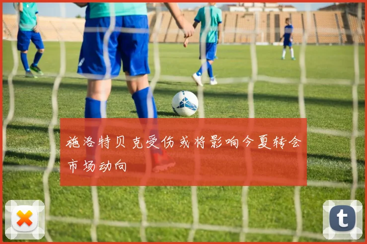 施洛特贝克受伤或将影响今夏转会市场动向