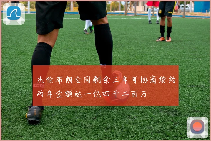 杰伦布朗合同剩余三年可协商续约两年金额达一亿四千二百万
