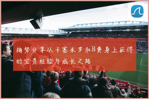 梅努分享从卡塞米罗和B费身上获得的宝贵经验与成长之路