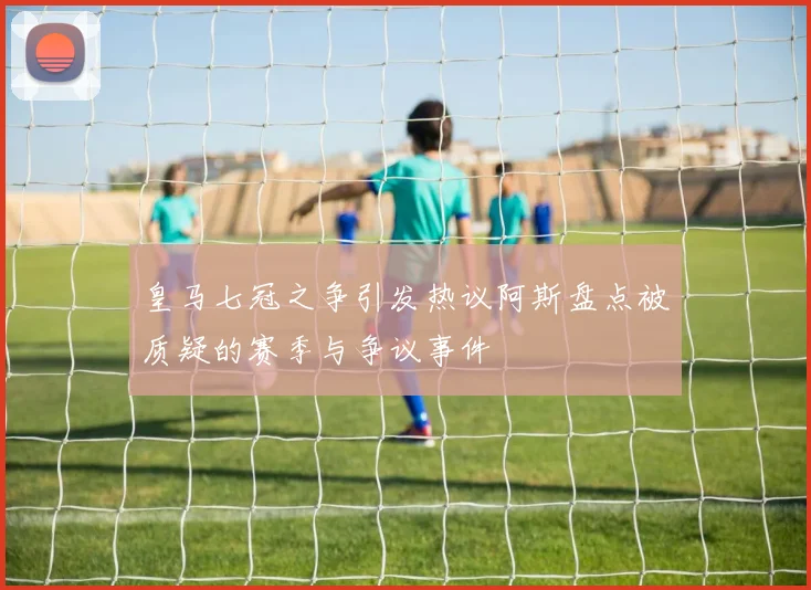 皇马七冠之争引发热议阿斯盘点被质疑的赛季与争议事件