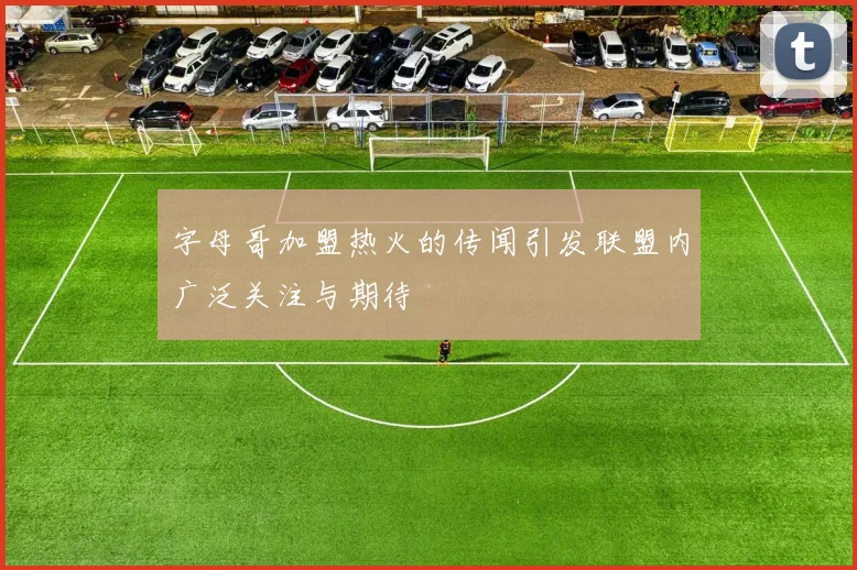 字母哥加盟热火的传闻引发联盟内广泛关注与期待