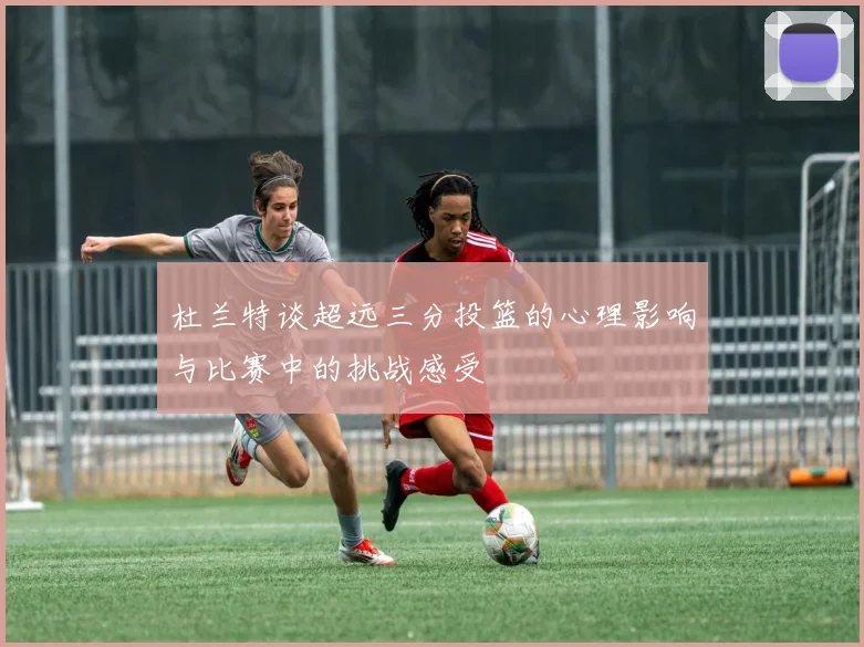 杜兰特谈超远三分投篮的心理影响与比赛中的挑战感受