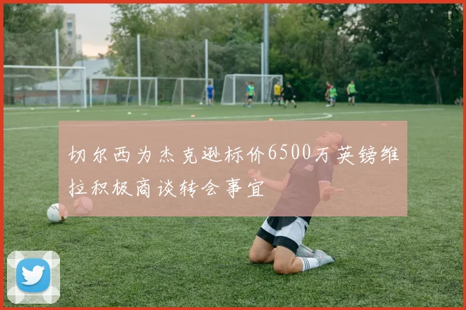 切尔西为杰克逊标价6500万英镑维拉积极商谈转会事宜