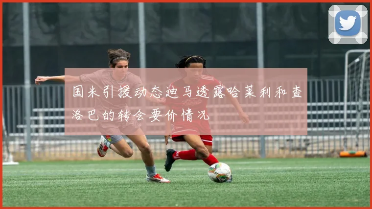 国米引援动态迪马透露哈莱利和查洛巴的转会要价情况