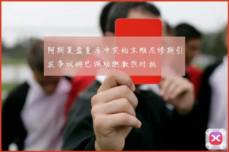 阿斯复盘皇马冲突始末维尼修斯引发争议姆巴佩助燃激烈对抗